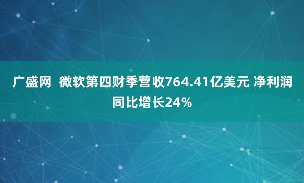 广盛网  微软第四财季营收764.41亿美元 净利润同比增长24%