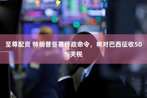至尊配资 特朗普签署行政命令，将对巴西征收50%关税