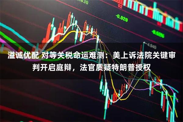 溢诚优配 对等关税命运难测：美上诉法院关键审判开启庭辩，法官质疑特朗普授权
