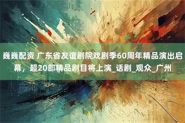 巍巍配资 广东省友谊剧院戏剧季60周年精品演出启幕，超20部精品剧目将上演_话剧_观众_广州