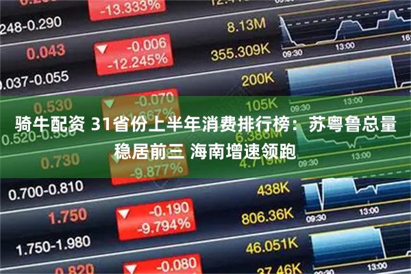 骑牛配资 31省份上半年消费排行榜：苏粤鲁总量稳居前三 海南增速领跑