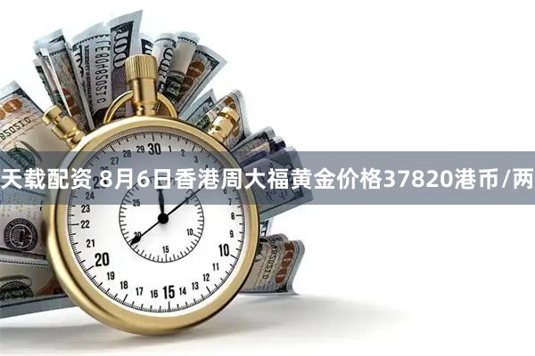 天载配资 8月6日香港周大福黄金价格37820港币/两