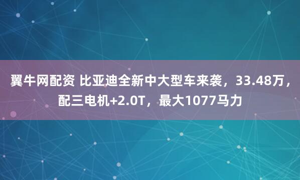 翼牛网配资 比亚迪全新中大型车来袭，33.48万，配三电机+2.0T，最大1077马力
