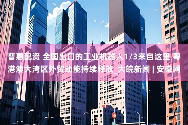 普惠配资 全国出口的工业机器人1/3来自这里 粤港澳大湾区外贸动能持续释放_大皖新闻 | 安徽网