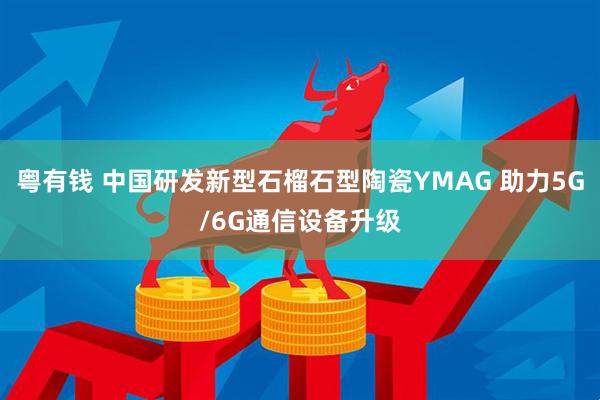 粤有钱 中国研发新型石榴石型陶瓷YMAG 助力5G/6G通信设备升级