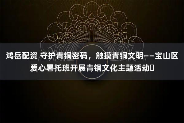 鸿岳配资 守护青铜密码，触摸青铜文明——宝山区爱心暑托班开展青铜文化主题活动​