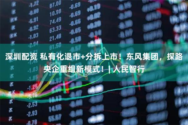 深圳配资 私有化退市+分拆上市！东风集团，探路央企重组新模式！| 人民智行