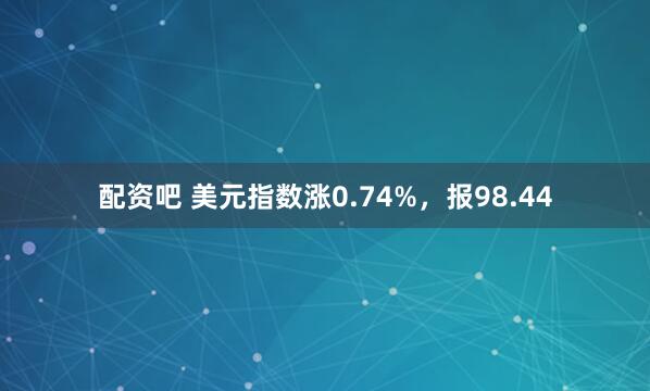 配资吧 美元指数涨0.74%，报98.44