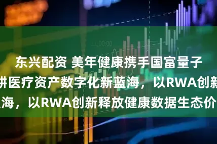 东兴配资 美年健康携手国富量子、京北方，深耕医疗资产数字化新蓝海，以RWA创新释放健康数据生态价值