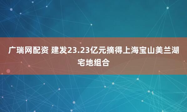 广瑞网配资 建发23.23亿元摘得上海宝山美兰湖宅地组合