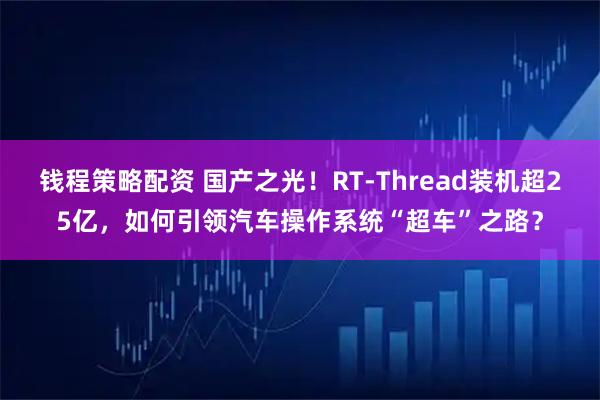 钱程策略配资 国产之光！RT-Thread装机超25亿，如何引领汽车操作系统“超车”之路？