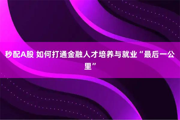秒配A股 如何打通金融人才培养与就业“最后一公里”