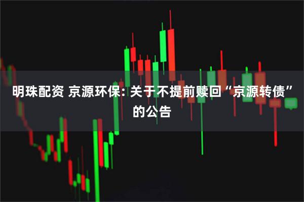 明珠配资 京源环保: 关于不提前赎回“京源转债”的公告