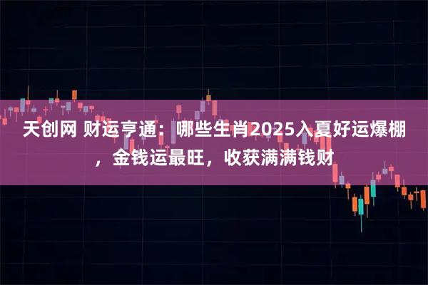 天创网 财运亨通：哪些生肖2025入夏好运爆棚，金钱运最旺，收获满满钱财