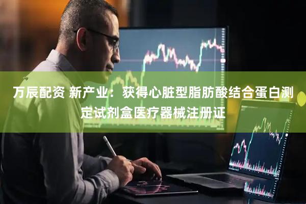 万辰配资 新产业：获得心脏型脂肪酸结合蛋白测定试剂盒医疗器械注册证