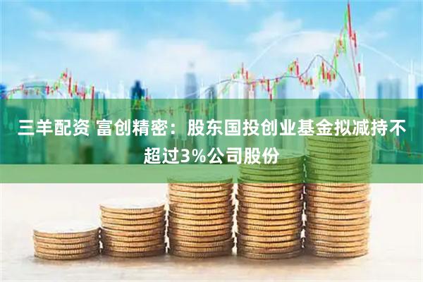 三羊配资 富创精密：股东国投创业基金拟减持不超过3%公司股份