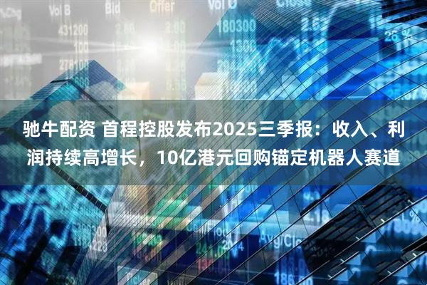 驰牛配资 首程控股发布2025三季报：收入、利润持续高增长，10亿港元回购锚定机器人赛道