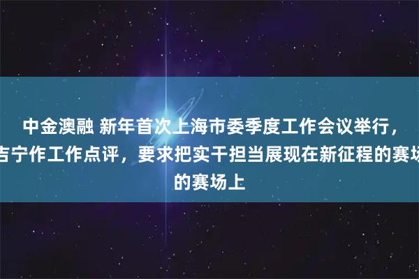中金澳融 新年首次上海市委季度工作会议举行，陈吉宁作工作点评，要求把实干担当展现在新征程的赛场上