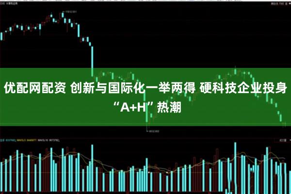 优配网配资 创新与国际化一举两得 硬科技企业投身“A+H”热潮