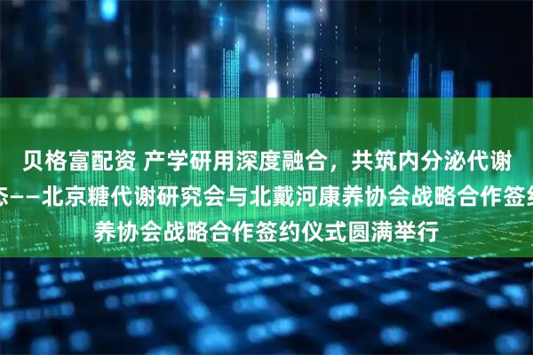 贝格富配资 产学研用深度融合，共筑内分泌代谢疾病健康新生态——北京糖代谢研究会与北戴河康养协会战略合作签约仪式圆满举行
