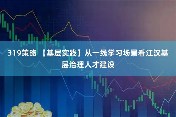319策略 【基层实践】从一线学习场景看江汉基层治理人才建设