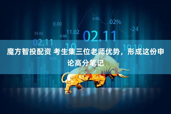 魔方智投配资 考生集三位老师优势，形成这份申论高分笔记
